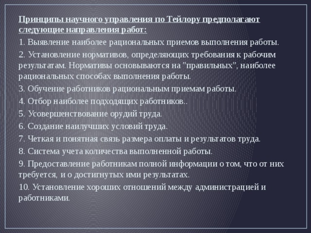 Принципы научного управления по Тейлору предполагают следующие направления работ: 1. Выявление наиболее рациональных приемов выполнения работы. 2. Установление нормативов, определяющих требования к рабочим результатам. Нормативы основываются на 