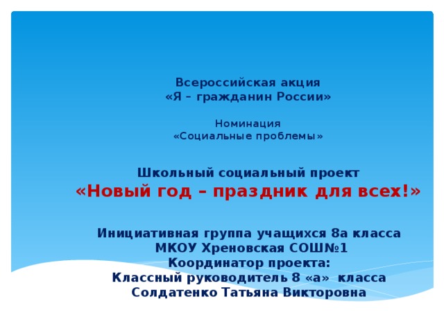 Всероссийская акция  «Я – гражданин России»   Номинация  «Социальные проблемы» Школьный социальный проект «Новый год – праздник для всех!» Инициативная группа учащихся 8а класса  МКОУ Хреновская СОШ№1 Координатор проекта: Классный руководитель 8 «а» класса Солдатенко Татьяна Викторовна 