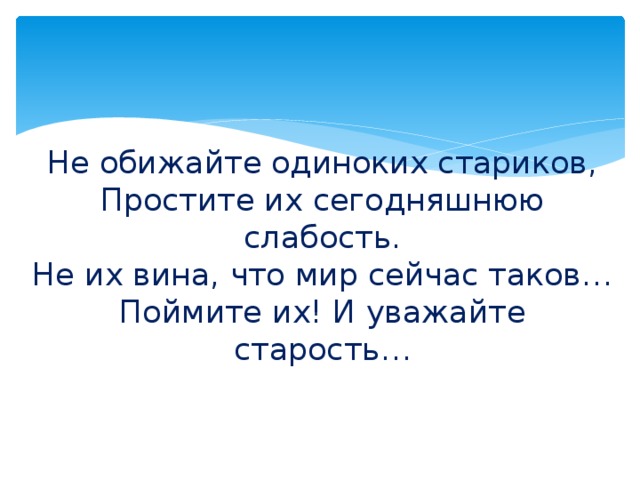 Не обижайте одиноких стариков,  Простите их сегодняшнюю слабость.  Не их вина, что мир сейчас таков…  Поймите их! И уважайте старость…   