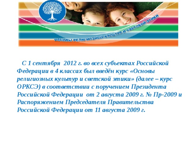     С 1 сентября  2012 г. во всех субъектах Российской Федерации в 4 классах был введён курс «Основы религиозных культур и светской этики» (далее – курс ОРКСЭ) в соответствии с поручением Президента Российской Федерации  от 2 августа 2009 г. № Пр-2009 и Распоряжением Председателя Правительства Российской Федерации от 11 августа 2009 г.  