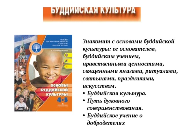 Знакомит с основами буддийской культуры: ее основателем, буддийским учением, нравственными ценностями, священными книгами, ритуалами, святынями, праздниками, искусством. Буддийская культура. Путь духовного совершенствования. Буддийское учение о добродетелях  