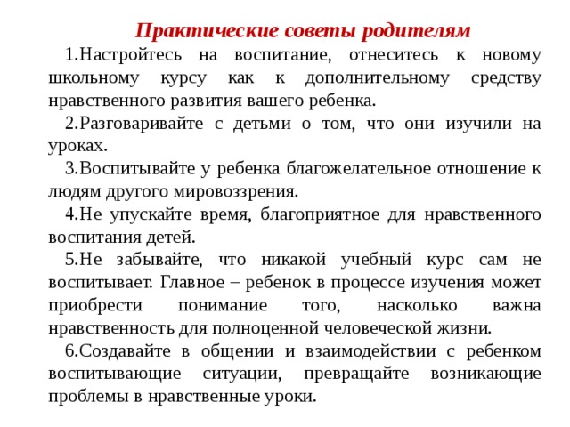 Практические советы родителям Настройтесь на воспитание, отнеситесь к новому школьному курсу как к дополнительному средству нравственного развития вашего ребенка. Разговаривайте с детьми о том, что они изучили на уроках. Воспитывайте у ребенка благожелательное отношение к людям другого мировоззрения. Не упускайте время, благоприятное для нравственного воспитания детей. Не забывайте, что никакой учебный курс сам не воспитывает. Главное – ребенок в процессе изучения может приобрести понимание того, насколько важна нравственность для полноценной человеческой жизни. Создавайте в общении и взаимодействии с ребенком воспитывающие ситуации, превращайте возникающие проблемы в нравственные уроки. 