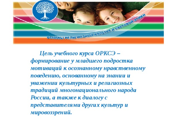 Цель учебного курса ОРКСЭ – формирование у младшего подростка мотиваций к осознанному нравственному поведению, основанному на знании и уважении культурных и религиозных традиций многонационального народа России, а также к диалогу с представителями других культур и мировоззрений. 