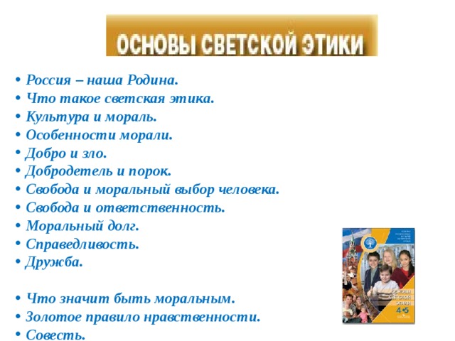 Россия – наша Родина. Что такое светская этика. Культура и мораль. Особенности морали. Добро и зло. Добродетель и порок. Свобода и моральный выбор человека. Свобода и ответственность. Моральный долг. Справедливость. Дружба.  Что значит быть моральным. Золотое правило нравственности. Совесть. Нравственные идеалы. Жизнь человека – высшая нравственная ценность. Любовь и уважение к Отечеству.     