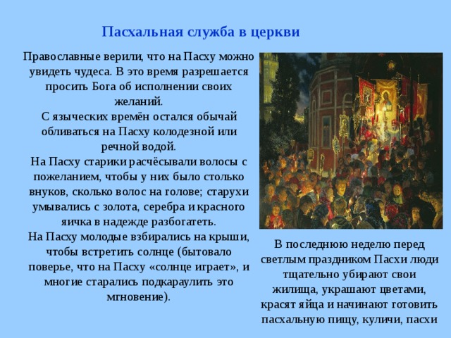 Пасхальная служба в церкви Православные верили, что на Пасху можно увидеть чудеса. В это время разрешается просить Бога об исполнении своих желаний. С языческих времён остался обычай обливаться на Пасху колодезной или речной водой. На Пасху старики расчёсывали волосы с пожеланием, чтобы у них было столько внуков, сколько волос на голове; старухи умывались с золота, серебра и красного яичка в надежде разбогатеть. На Пасху молодые взбирались на крыши, чтобы встретить солнце (бытовало поверье, что на Пасху «солнце играет», и многие старались подкараулить это мгновение). В последнюю неделю перед светлым праздником Пасхи люди тщательно убирают свои жилища, украшают цветами, красят яйца и начинают готовить пасхальную пищу, куличи, пасхи 