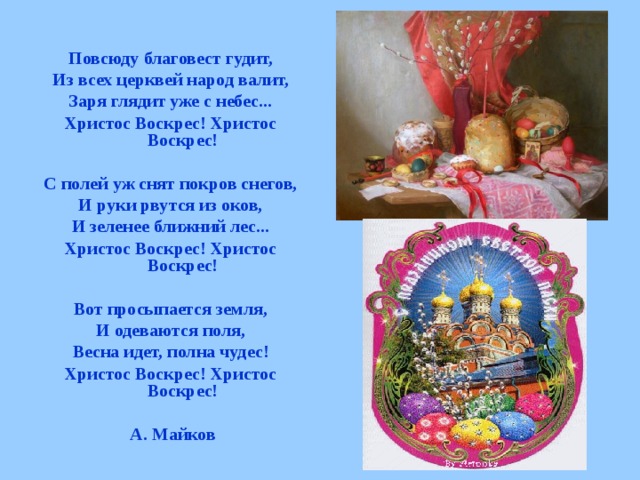 Повсюду благовест гудит, Из всех церквей народ валит, Заря глядит уже с небес... Христос Воскрес! Христос Воскрес!  С полей уж снят покров снегов, И руки рвутся из оков, И зеленее ближний лес... Христос Воскрес! Христос Воскрес!  Вот просыпается земля, И одеваются поля, Весна идет, полна чудес! Христос Воскрес! Христос Воскрес!   А. Майков 