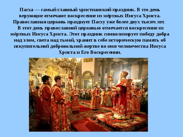 Пасха — самый главный христианский праздник. В это день верующие отмечают воскресение из мёртвых Иисуса Христа. Православная церковь празднует Пасху уже более двух тысяч лет .  В этот день православной церковью отмечается воскресение из мёртвых Иисуса Христа. Этот праздник символизирует победу добра над злом, света над тьмой, хранит в себе историческую память об искупительной добровольной жертве во имя человечества Иисуса Христа и Его Воскресении. 
