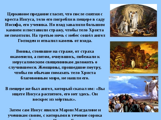         Церковное предание гласит, что после снятия с креста Иисуса, тело его погребли в пещере в саду Иосифа, его ученика. Но вход завалили большим камнем и поставили стражу, чтобы тело Христа не похитили. На третью ночь с небес сошёл ангел Господен и отвалил камень от входа.    Воины, стоявшие на страже, от страха окаменели, а потом, очнувшись, побежали к иерусалимским священникам доложить о случившемся. Женщины, пришедшие поутру, чтобы по обычаю помазать тело Христа благовонным миро, не нашли его.   В пещере же был ангел, который сказал им: «Вы ищете Иисуса распятого, его нет здесь. Он воскрес из мёртвых».   Затем сам Иисус явился Марии Магдалине и ученикам своим, с которыми в течение сорока дней говорил о Царстве Божием.     