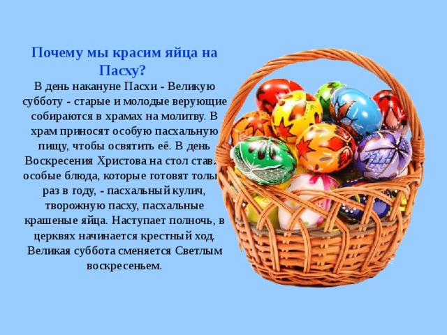 Почему мы красим яйца на Пасху?  В день накануне Пасхи - Великую субботу - старые и молодые верующие собираются в храмах на молитву. В храм приносят особую пасхальную пищу, чтобы освятить её. В день Воскресения Христова на стол ставят особые блюда, которые готовят только раз в году, - пасхальный кулич, творожную пасху, пасхальные крашеные яйца. Наступает полночь, в церквях начинается крестный ход. Великая суббота сменяется Светлым воскресеньем.   