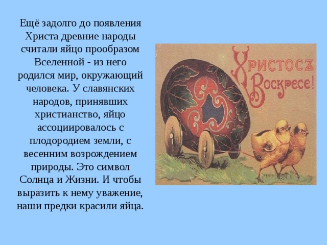 Ещё задолго до появления Христа древние народы считали яйцо прообразом Вселенной - из него родился мир, окружающий человека. У славянских народов, принявших христианство, яйцо ассоциировалось с плодородием земли, с весенним возрождением природы. Это символ Солнца и Жизни. И чтобы выразить к нему уважение, наши предки красили яйца. 