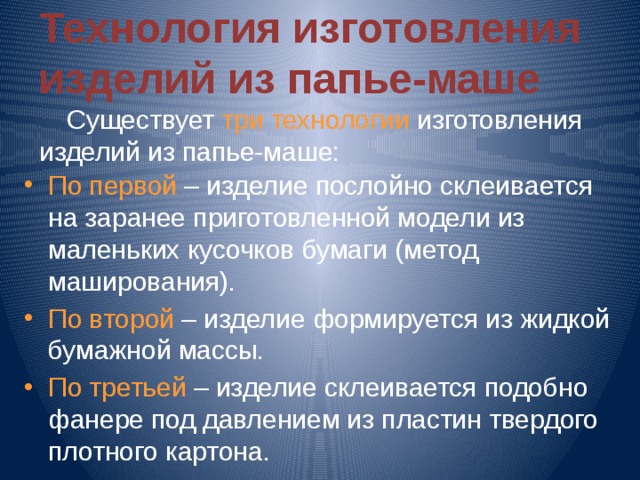 Технология изготовления  изделий из папье-маше  Существует три технологии изготовления изделий из папье-маше: По первой – изделие послойно склеивается на заранее приготовленной модели из маленьких кусочков бумаги (метод маширования). По второй – изделие формируется из жидкой бумажной массы. По третьей – изделие склеивается подобно фанере под давлением из пластин твердого плотного картона. 