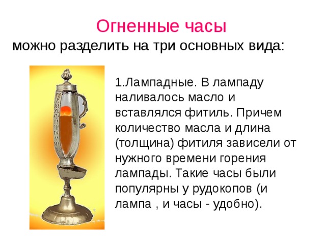 Огненные часы  можно разделить на три основных вида: 1.Лампадные. В лампаду наливалось масло и вставлялся фитиль. Причем количество масла и длина (толщина) фитиля зависели от нужного времени горения лампады. Такие часы были популярны у рудокопов (и лампа , и часы - удобно).  