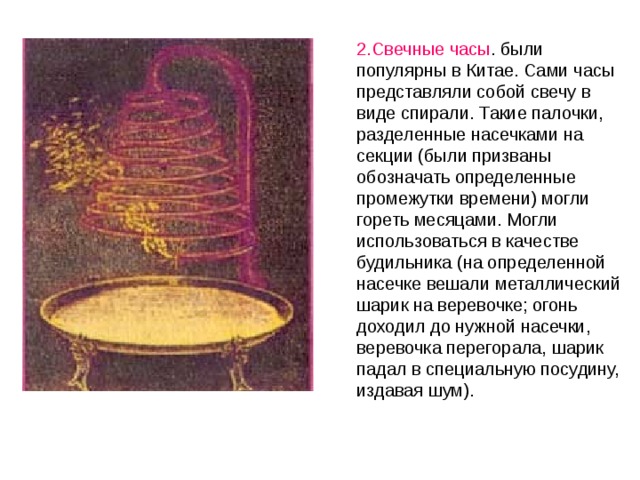 2.Свечные часы . были популярны в Китае. Сами часы представляли собой свечу в виде спирали. Такие палочки, разделенные насечками на секции (были призваны обозначать определенные промежутки времени) могли гореть месяцами. Могли использоваться в качестве будильника (на определенной насечке вешали металлический шарик на веревочке; огонь доходил до нужной насечки, веревочка перегорала, шарик падал в специальную посудину, издавая шум). 