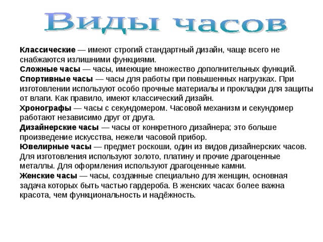 Классические  — имеют строгий стандартный дизайн, чаще всего не снабжаются излишними функциями. Сложные часы  — часы, имеющие множество дополнительных функций. Спортивные часы  — часы для работы при повышенных нагрузках. При изготовлении используют особо прочные материалы и прокладки для защиты от влаги. Как правило, имеют классический дизайн. Хронографы  — часы с секундомером. Часовой механизм и секундомер работают независимо друг от друга. Дизайнерские часы — часы от конкретного дизайнера; это больше произведение искусства, нежели часовой прибор. Ювелирные часы  — предмет роскоши, один из видов дизайнерских часов. Для изготовления используют золото, платину и прочие драгоценные металлы. Для оформления используют драгоценные камни. Женские часы  — часы, созданные специально для женщин, основная задача которых быть частью гардероба. В женских часах более важна красота, чем функциональность и надёжность. 