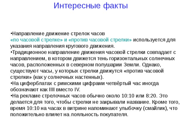 Интересные факты Направление движение стрелок часов  «по часовой стрелке» и «против часовой стрелки»  используется для указания направления кругового движения. Традиционное направление движения часовой стрелки совпадает с направлением, в котором движется тень горизонтальных солнечных часов, расположенных в северном полушарии Земли. Однако, существуют часы, у которых стрелки движутся «против часовой стрелки» (как у солнечных настенных). На циферблатах с римскими цифрами четвёртый час иногда обозначают как IIII вместо IV. На рекламе стрелочных часов обычно около 10:10 или 8:20. Это делается для того, чтобы стрелки не закрывали название. Кроме того, время 10:10 на часах в витрине напоминают улыбочку (смайлик), что положительно влияет на лояльность покупателя.  