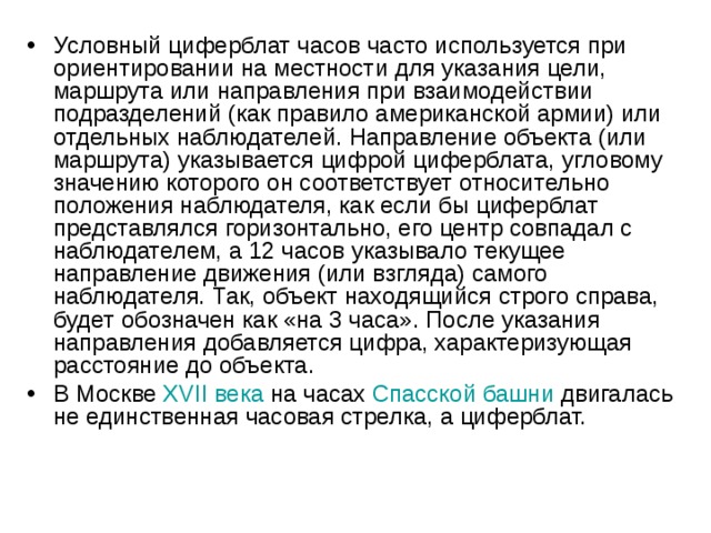 Условный циферблат часов часто используется при ориентировании на местности для указания цели, маршрута или направления при взаимодействии подразделений (как правило американской армии) или отдельных наблюдателей. Направление объекта (или маршрута) указывается цифрой циферблата, угловому значению которого он соответствует относительно положения наблюдателя, как если бы циферблат представлялся горизонтально, его центр совпадал с наблюдателем, а 12 часов указывало текущее направление движения (или взгляда) самого наблюдателя. Так, объект находящийся строго справа, будет обозначен как «на 3 часа». После указания направления добавляется цифра, характеризующая расстояние до объекта. В Москве  XVII века  на часах  Спасской башни  двигалась не единственная часовая стрелка, а циферблат.   