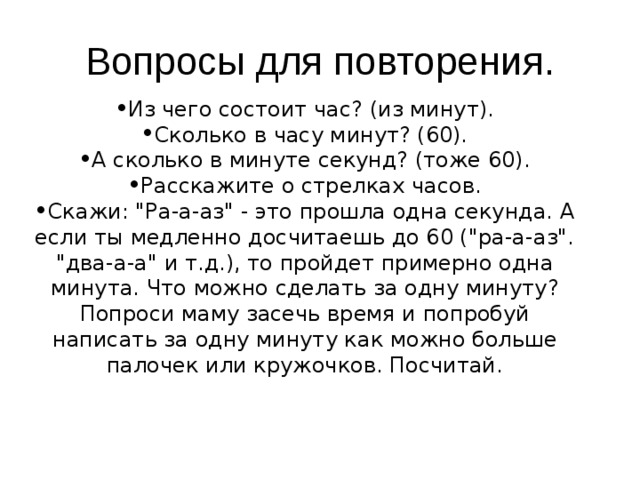 Вопросы для повторения. Из чего состоит час? (из минут). Сколько в часу минут? (60). А сколько в минуте секунд? (тоже 60). Расскажите о стрелках часов. Скажи: 