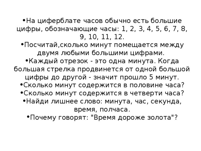 На циферблате часов обычно есть большие цифры, обозначающие часы: 1, 2, 3, 4, 5, 6, 7, 8, 9, 10, 11, 12. Посчитай,сколько минут помещается между двумя любыми большими цифрами. Каждый отрезок - это одна минута. Когда большая стрелка продвинется от одной большой цифры до другой - значит прошло 5 минут. Сколько минут содержится в половине часа? Сколько минут содержится в четверти часа? Найди лишнее слово: минута, час, секунда, время, полчаса. Почему говорят: 