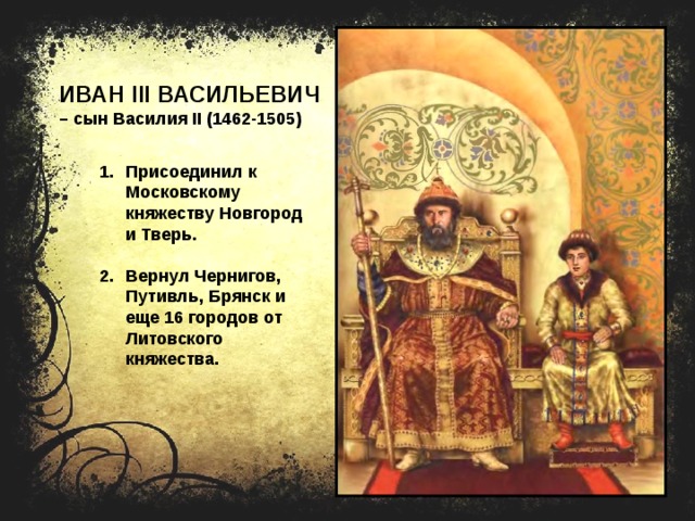 ИВАН III ВАСИЛЬЕВИЧ – сын Василия II (1462-1505) Присоединил к Московскому княжеству Новгород и Тверь.  Вернул Чернигов, Путивль, Брянск и еще 16 городов от Литовского княжества. 