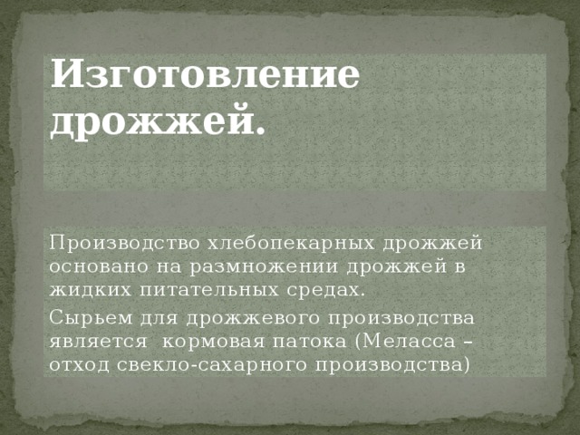 Изготовление дрожжей.   Производство хлебопекарных дрожжей основано на размножении дрожжей в жидких питательных средах. Сырьем для дрожжевого производства является кормовая патока (Меласса – отход свекло-сахарного производства) Производство хлебопекарных дрожжей; основано на размножении дрожжей в жидких питательных средах. 1. Сырьем для дрожжевого производства является кормовая патока (меласса – отход свекло-сахарного производства). Для приготовления питательной среды сусло – патока разбавляется водой (в соотношении 1:4) (1кг мелассы на 4 кг воды – это равно сусло). 2. Подвергается специальной обработке в целях удаления коллоидов и некоторых других веществ, вредных для жизнедеятельности дрожжей. Это достигается обработкой сусло хлорной известью серной кислотой, кипячением и другими способами, в зависимости от качества патоки, и последующим удалением осадков, отстаиванием или фильтрацией. Для осветления сусла, в сусло вводят питательные соли, содержащие азот и фосфор. Из многих способов осветления чаще применяются кислотно-холодный и кислотно-горячий.  