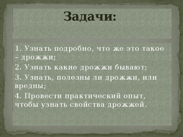 Задачи:    1. Узнать подробно, что же это такое – дрожжи; 2. Узнать какие дрожжи бывают; 3. Узнать, полезны ли дрожжи, или вредны; 4. Провести практический опыт, чтобы узнать свойства дрожжей. 