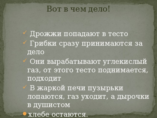Вот в чем дело!    Дрожжи попадают в тесто  Грибки сразу принимаются за дело  Они вырабатывают углекислый газ, от этого тесто поднимается, подходит  В жаркой печи пузырьки лопаются, газ уходит, а дырочки в душистом хлебе остаются. 