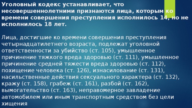 Уголовный кодекс устанавливает, что несовершеннолетними признаются лица, которым ко времени совершения преступления исполнилось 14, но не исполнилось 18 лет.   Лица, достигшие ко времени совершения преступления четырнадцатилетнего возраста, подлежат уголовной ответственности за убийство (ст. 105), умышленное причинение тяжкого вреда здоровью (ст. 111), умышленное причинение средней тяжести вреда здоровью (ст. 112), похищение человека (ст. 126), изнасилование (ст. 131), насильственные действия сексуального характера (ст. 132), кражу (ст. 158), грабеж (ст. 161), разбой (ст. 162), вымогательство (ст. 163), неправомерное завладение автомобилем или иным транспортным средством без цели хищения 