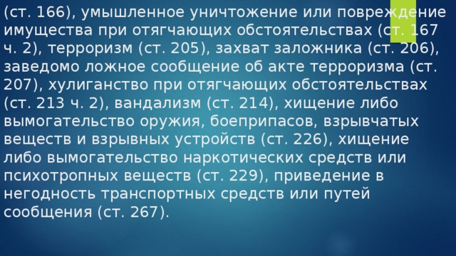 (ст. 166), умышленное уничтожение или повреждение имущества при отягчающих обстоятельствах (ст. 167 ч. 2), терроризм (ст. 205), захват заложника (ст. 206), заведомо ложное сообщение об акте терроризма (ст. 207), хулиганство при отягчающих обстоятельствах (ст. 213 ч. 2), вандализм (ст. 214), хищение либо вымогательство оружия, боеприпасов, взрывчатых веществ и взрывных устройств (ст. 226), хищение либо вымогательство наркотических средств или психотропных веществ (ст. 229), приведение в негодность транспортных средств или путей сообщения (ст. 267). 