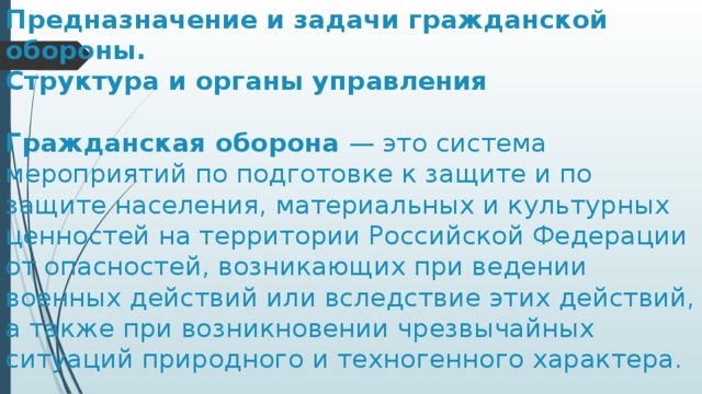 Предназначение и задачи гражданской обороны.  Структура и органы управления   ￼Гражданская оборона — это система мероприятий по подготовке к защите и по защите населения, материальных и культурных ценностей на территории Российской Федерации от опасностей, возникающих при ведении военных действий или вследствие этих действий, а также при возникновении чрезвычайных ситуаций природного и техногенного характера. 