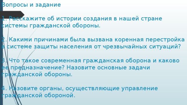 Вопросы и задание   1. Расскажите об истории создания в нашей стране системы гражданской обороны.   2. Какими причинами была вызвана коренная перестройка в системе защиты населения от чрезвычайных ситуаций?   3. Что такое современная гражданская оборона и каково ее предназначение? Назовите основные задачи гражданской обороны.   4. Назовите органы, осуществляющие управление гражданской обороной. 