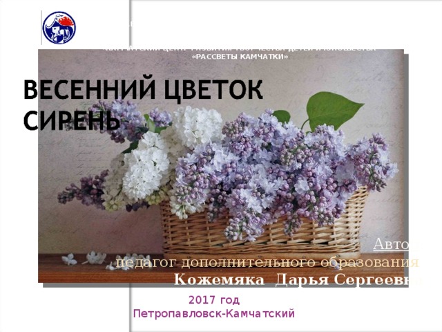 КРАЕВОЕ ГОСУДАРСТВЕННОЕ БЮДЖЕТНОЕ ОБРАЗОВАТЕЛЬНОЕ УЧРЕЖДЕНИЕ ДОПОЛНИТЕЛЬНОГО ОБРАЗОВАНИЯ ДЕТЕЙ «КАМЧАТСКИЙ ЦЕНТР РАЗВИТИЯ ТВОРЧЕСТВА ДЕТЕЙ И ЮНОШЕСТВА «РАССВЕТЫ КАМЧАТКИ» Автор : педагог дополнительного образования Кожемяка Дарья Сергеевна  2017 год Петропавловск-Камчатский 