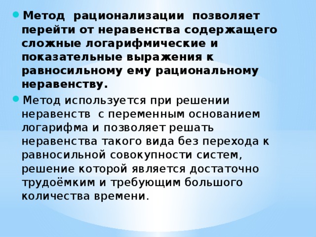 Метод рационализации позволяет перейти от неравенства содержащего сложные логарифмические и показательные выражения к равносильному ему рациональному неравенству. Метод используется при решении неравенств с переменным основанием логарифма и позволяет решать неравенства такого вида без перехода к равносильной совокупности систем, решение которой является достаточно трудоёмким и требующим большого количества времени. 