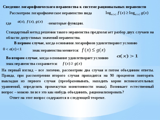 Сведение логарифмического неравенства к системе рациональных неравенств  Рассмотрим логарифмическое неравенство вида -некоторые функции. где Стандартный метод решения такого неравенства предполагает разбор двух случаев на области допустимых значений неравенства.  В первом случае , когда основания логарифмов удовлетворяют условию знак неравенства меняется: Во втором случае , когда основание удовлетворяет условию знак неравенства сохраняется: На первый взгляд – все логично, рассмотрим два случая и потом объединим ответы. Правда, при рассмотрении второго случая приходится на 90 процентов повторять выкладки из первого случая (преобразовывать, находить корни вспомогательных уравнений, определять промежутки монотонности знака). Возникает естественный вопрос – можно ли все это как-нибудь объединить, рационализировать?  Ответ на этот вопрос содержится в следующей теореме. 