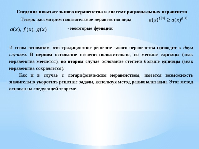 Сведение показательного неравенства к системе рациональных неравенств  Теперь рассмотрим показательное неравенство вида - некоторые функции. И снова вспомним, что традиционное решение такого неравенства приводит к двум случаям . В первом основание степени положительно, но меньше единицы (знак неравенства меняется), во втором случае основание степени больше единицы (знак неравенства сохраняется).  Как и в случае с логарифмическим неравенством, имеется возможность значительно укоротить решение задачи, используя метод рационализации. Этот метод основан на следующей теореме. 