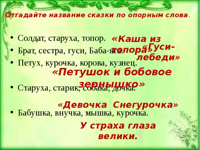 Отгадайте название сказки по опорным слова . Солдат, старуха, топор. Брат, сестра, гуси, Баба-яга. Петух, курочка, корова, кузнец. Старуха, старик, собака, дочка. Бабушка, внучка, мышка, курочка. « Каша из топора» «Гуси-лебеди» «Петушок и бобовое зернышко» «Девочка Снегурочка» У страха глаза велики. 