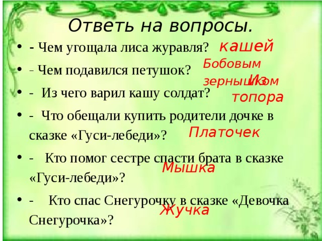 Ответь на вопросы. кашей -  Чем угощала лиса журавля? - Чем подавился петушок? -  Из чего варил кашу солдат? - Что обещали купить родители дочке в сказке «Гуси-лебе­ди»? - Кто помог сестре спасти брата в сказке «Гуси-лебеди»? - Кто спас Снегурочку в сказке «Девочка Снегурочка»? Бобовым зернышком Из топора Платочек Мышка Жучка 
