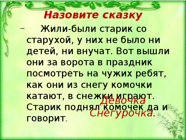 Назовите сказку  Жили-были старик со старухой, у них не было ни детей, ни внучат. Вот вышли они за ворота в праздник посмотреть на чужих ребят, как они из снегу комочки катают, в снеж­ки играют. Старик поднял комочек да и говорит .  Жили-были старик со старухой, у них не было ни детей, ни внучат. Вот вышли они за ворота в праздник посмотреть на чужих ребят, как они из снегу комочки катают, в снеж­ки играют. Старик поднял комочек да и говорит . Девочка Снегурочка. 