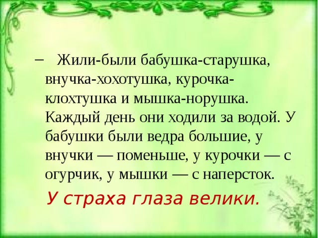  Жили-были бабушка-старушка, внучка-хохотушка, курочка-клохтушка и мышка-норушка. Каждый день они ходили за водой. У бабушки были ведра большие, у внучки — по­меньше, у курочки — с огурчик, у мышки — с наперсток.  Жили-были бабушка-старушка, внучка-хохотушка, курочка-клохтушка и мышка-норушка. Каждый день они ходили за водой. У бабушки были ведра большие, у внучки — по­меньше, у курочки — с огурчик, у мышки — с наперсток. У страха глаза велики. 