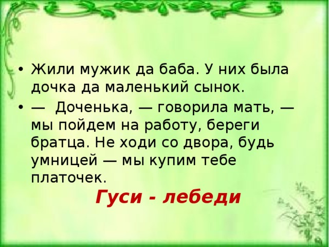Жили мужик да баба. У них была дочка да маленький сынок. — Доченька, — говорила мать, — мы пойдем на работу, бе­реги братца. Не ходи со двора, будь умницей — мы купим тебе платочек. Гуси - лебеди 