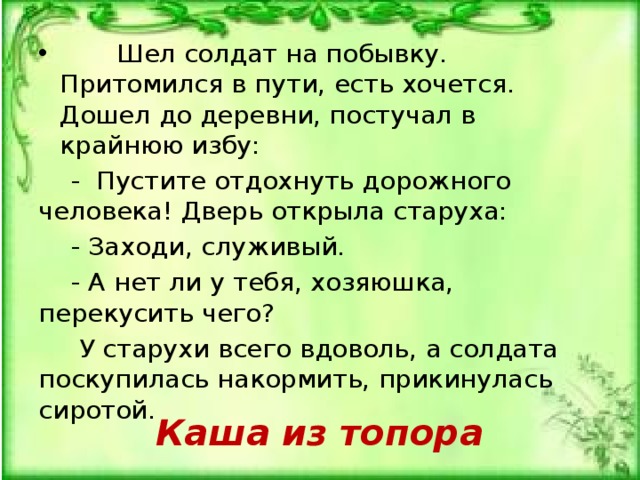  Шел солдат на побывку. Притомился в пути, есть хочется. Дошел до деревни, постучал в крайнюю избу:  - Пустите отдохнуть дорожного человека! Дверь открыла старуха:  - Заходи, служивый.  - А нет ли у тебя, хозяюшка, перекусить чего?  У старухи всего вдоволь, а солдата поскупилась накормить, прикинулась сиротой. Каша из топора 