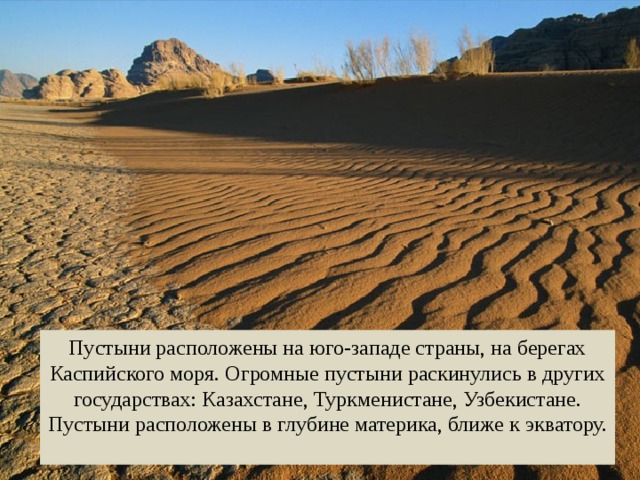 Пустыни расположены на юго-западе страны, на берегах Каспийского моря. Огромные пустыни раскинулись в других государствах: Казахстане, Туркменистане, Узбекистане. Пустыни расположены в глубине материка, ближе к экватору. 