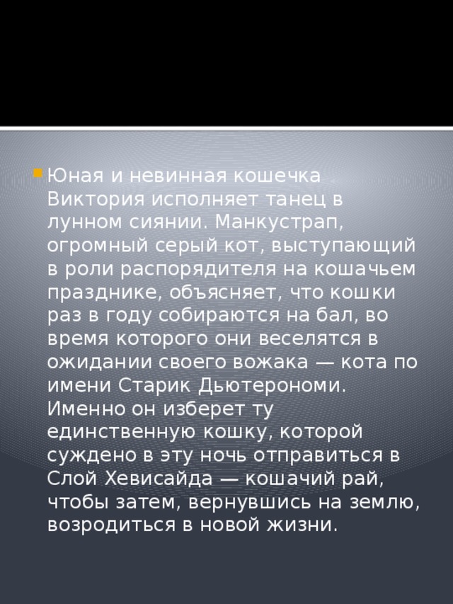 Юная и невинная кошечка Виктория исполняет танец в лунном сиянии. Манкустрап, огромный серый кот, выступающий в роли распорядителя на кошачьем празднике, объясняет, что кошки раз в году собираются на бал, во время которого они веселятся в ожидании своего вожака — кота по имени Старик Дьютерономи. Именно он изберет ту единственную кошку, которой суждено в эту ночь отправиться в Слой Хевисайда — кошачий рай, чтобы затем, вернувшись на землю, возродиться в новой жизни. 