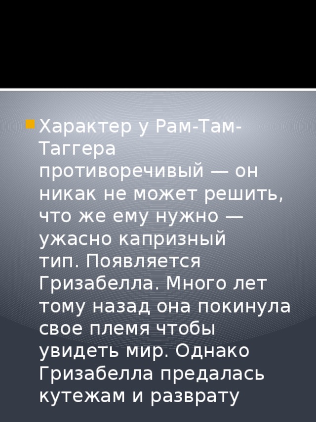 Характер у Рам-Там-Таггера противоречивый — он никак не может решить, что же ему нужно — ужасно капризный тип. Появляется Гризабелла. Много лет тому назад она покинула свое племя чтобы увидеть мир. Однако Гризабелла предалась кутежам и разврату 