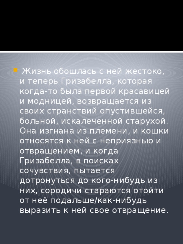   Жизнь обошлась с ней жестоко, и теперь Гризабелла, которая когда-то была первой красавицей и модницей, возвращается из своих странствий опустившейся, больной, искалеченной старухой. Она изгнана из племени, и кошки относятся к ней с неприязнью и отвращением, и когда Гризабелла, в поисках сочувствия, пытается дотронуться до кого-нибудь из них, сородичи стараются отойти от неё подальше/как-нибудь выразить к ней свое отвращение. 