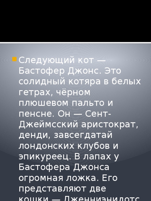 Следующий кот — Бастофер Джонс. Это солидный котяра в белых гетрах, чёрном плюшевом пальто и пенсне. Он — Сент-Джеймсский аристократ, денди, завсегдатай лондонских клубов и эпикуреец. В лапах у Бастофера Джонса огромная ложка. Его представляют две кошки — Дженниэнидотс и Джеллилорум. 