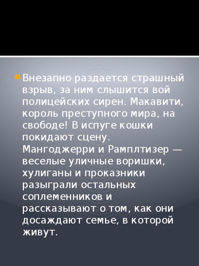 Внезапно раздается страшный взрыв, за ним слышится вой полицейских сирен. Макавити, король преступного мира, на свободе! В испуге кошки покидают сцену. Мангоджерри и Рамплтизер — веселые уличные воришки, хулиганы и проказники разыграли остальных соплеменников и рассказывают о том, как они досаждают семье, в которой живут. 
