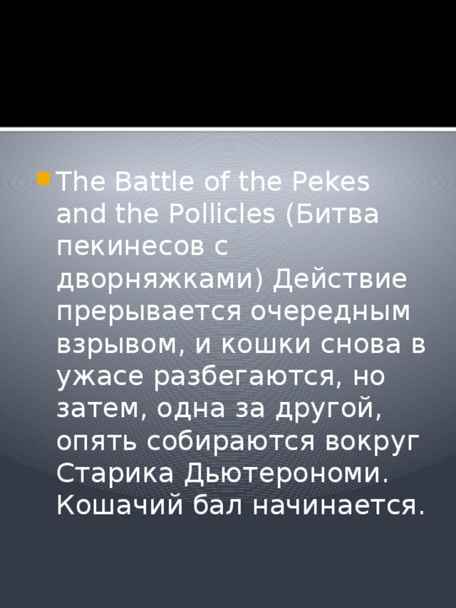The Battle of the Pekes and the Pollicles (Битва пекинесов с дворняжками) Действие прерывается очередным взрывом, и кошки снова в ужасе разбегаются, но затем, одна за другой, опять собираются вокруг Старика Дьютерономи. Кошачий бал начинается. 
