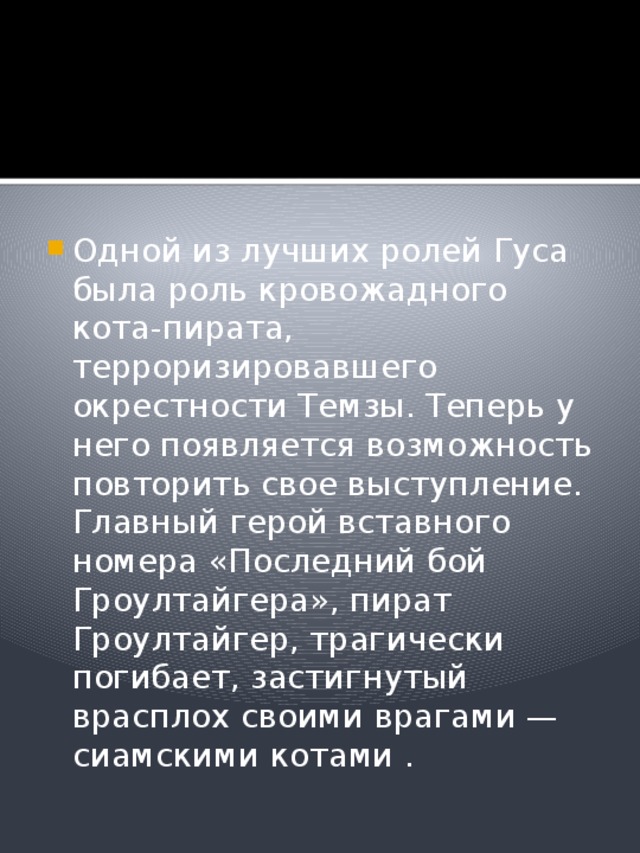 Одной из лучших ролей Гуса была роль кровожадного кота-пирата, терроризировавшего окрестности Темзы. Теперь у него появляется возможность повторить свое выступление. Главный герой вставного номера «Последний бой Гроултайгера», пират Гроултайгер, трагически погибает, застигнутый врасплох своими врагами — сиамскими котами . 