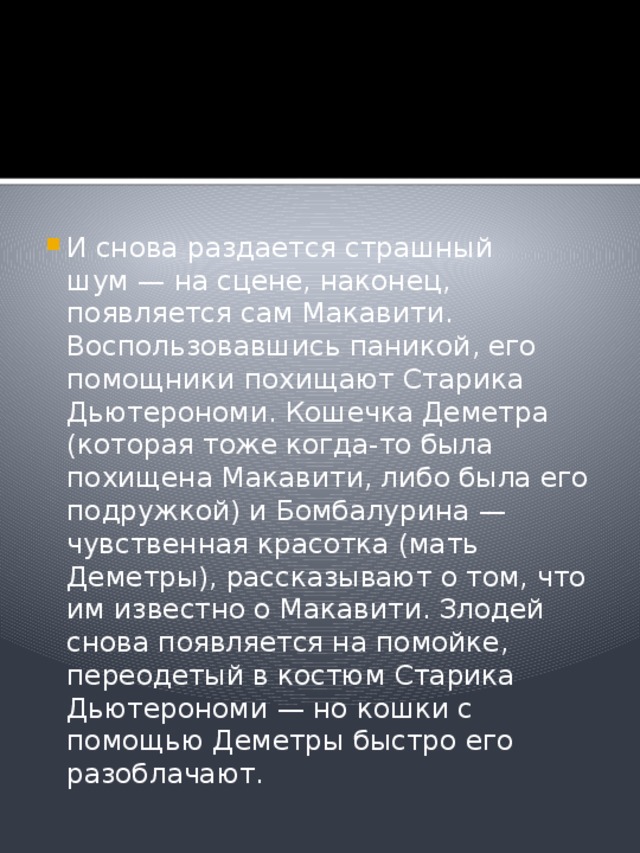 И снова раздается страшный шум — на сцене, наконец, появляется сам Макавити. Воспользовавшись паникой, его помощники похищают Старика Дьютерономи. Кошечка Деметра (которая тоже когда-то была похищена Макавити, либо была его подружкой) и Бомбалурина — чувственная красотка (мать Деметры), рассказывают о том, что им известно о Макавити. Злодей снова появляется на помойке, переодетый в костюм Старика Дьютерономи — но кошки с помощью Деметры быстро его разоблачают.  