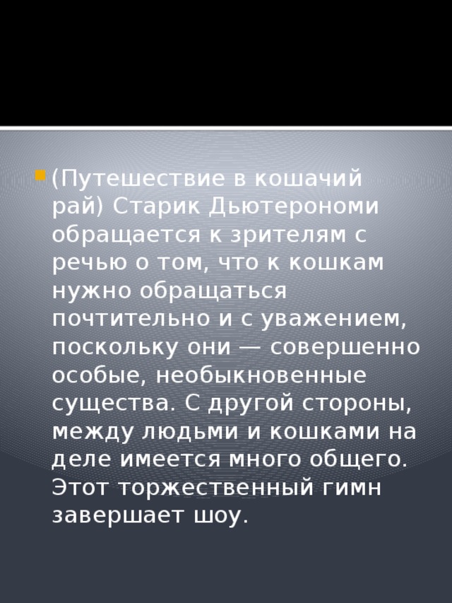 (Путешествие в кошачий рай) Старик Дьютерономи обращается к зрителям с речью о том, что к кошкам нужно обращаться почтительно и с уважением, поскольку они — совершенно особые, необыкновенные существа. С другой стороны, между людьми и кошками на деле имеется много общего. Этот торжественный гимн завершает шоу. 